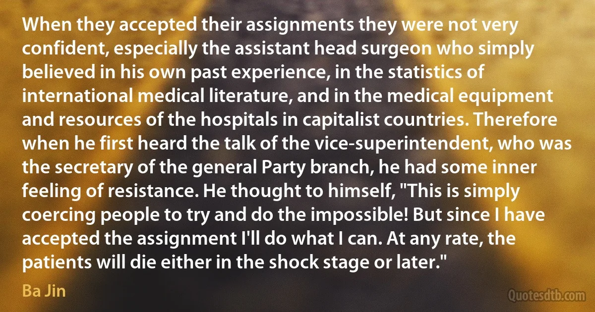 When they accepted their assignments they were not very confident, especially the assistant head surgeon who simply believed in his own past experience, in the statistics of international medical literature, and in the medical equipment and resources of the hospitals in capitalist countries. Therefore when he first heard the talk of the vice-superintendent, who was the secretary of the general Party branch, he had some inner feeling of resistance. He thought to himself, "This is simply coercing people to try and do the impossible! But since I have accepted the assignment I'll do what I can. At any rate, the patients will die either in the shock stage or later." (Ba Jin)