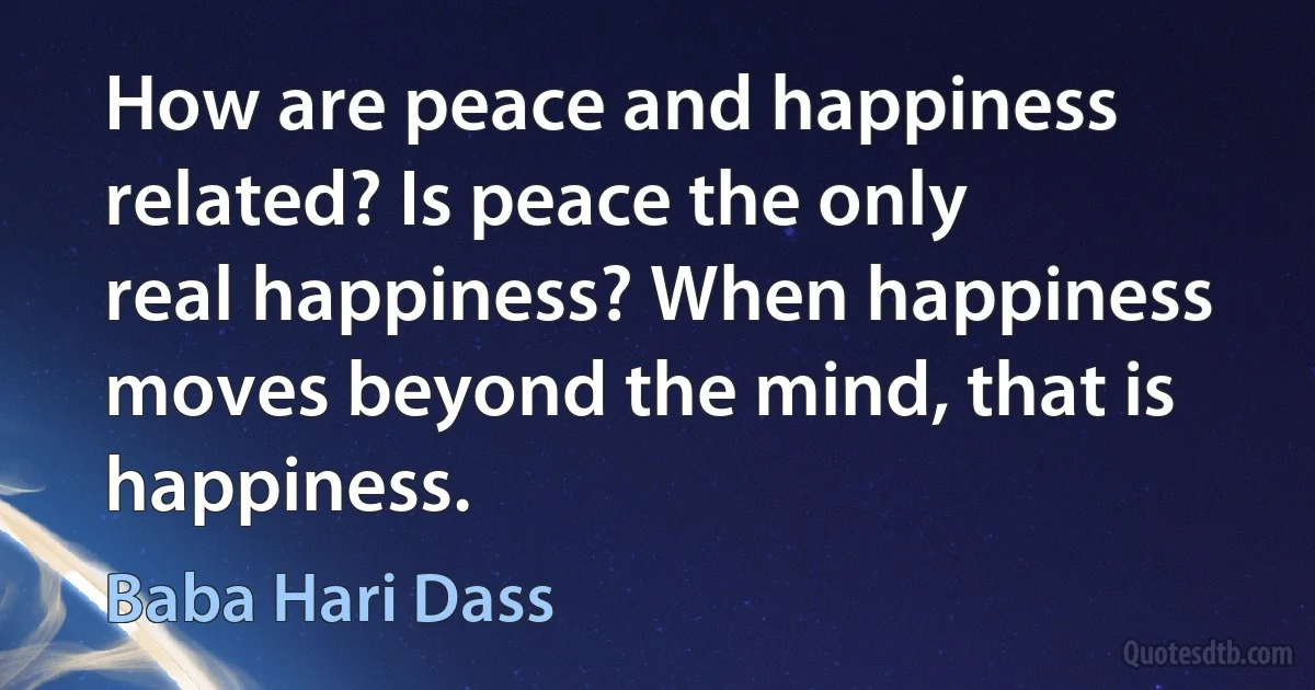 How are peace and happiness related? Is peace the only real happiness? When happiness moves beyond the mind, that is happiness. (Baba Hari Dass)