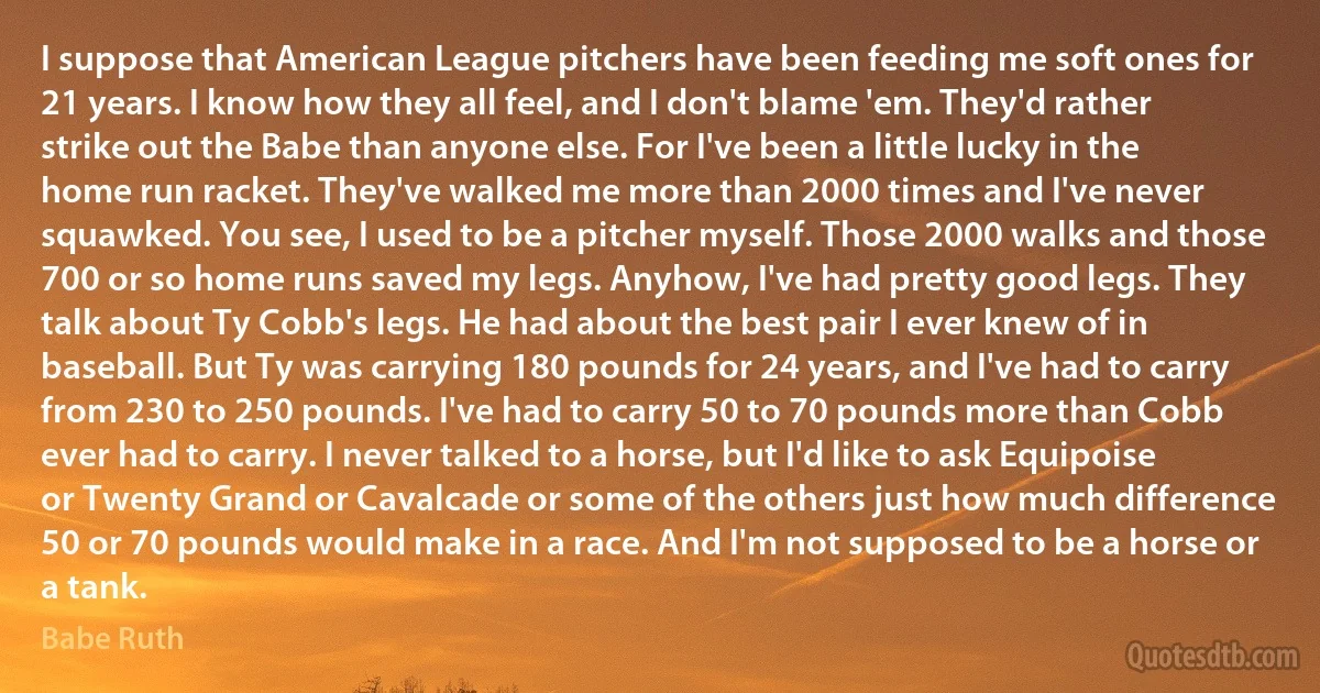 I suppose that American League pitchers have been feeding me soft ones for 21 years. I know how they all feel, and I don't blame 'em. They'd rather strike out the Babe than anyone else. For I've been a little lucky in the home run racket. They've walked me more than 2000 times and I've never squawked. You see, I used to be a pitcher myself. Those 2000 walks and those 700 or so home runs saved my legs. Anyhow, I've had pretty good legs. They talk about Ty Cobb's legs. He had about the best pair I ever knew of in baseball. But Ty was carrying 180 pounds for 24 years, and I've had to carry from 230 to 250 pounds. I've had to carry 50 to 70 pounds more than Cobb ever had to carry. I never talked to a horse, but I'd like to ask Equipoise or Twenty Grand or Cavalcade or some of the others just how much difference 50 or 70 pounds would make in a race. And I'm not supposed to be a horse or a tank. (Babe Ruth)