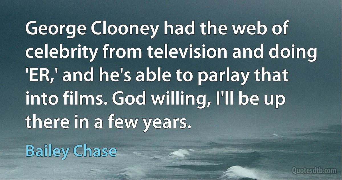 George Clooney had the web of celebrity from television and doing 'ER,' and he's able to parlay that into films. God willing, I'll be up there in a few years. (Bailey Chase)