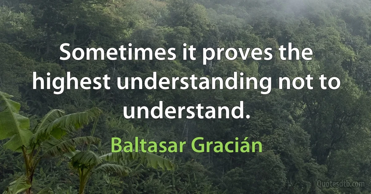 Sometimes it proves the highest understanding not to understand. (Baltasar Gracián)