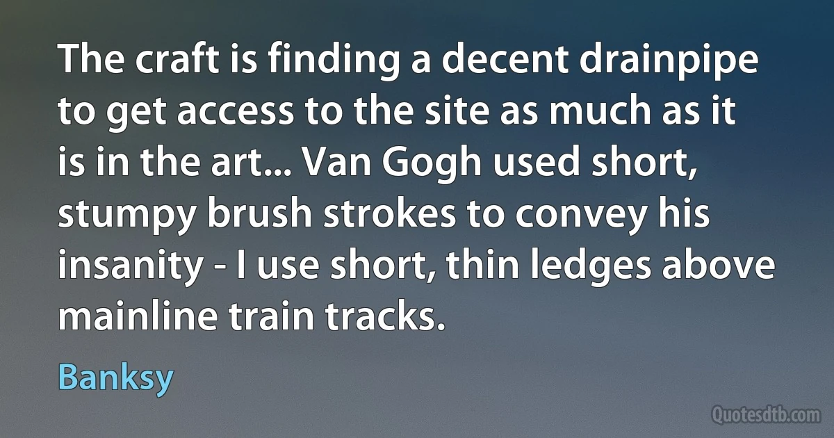 The craft is finding a decent drainpipe to get access to the site as much as it is in the art... Van Gogh used short, stumpy brush strokes to convey his insanity - I use short, thin ledges above mainline train tracks. (Banksy)