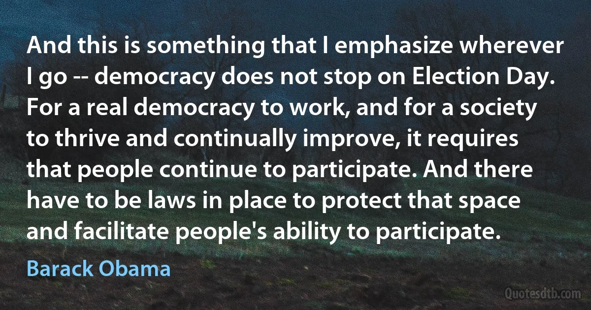 And this is something that I emphasize wherever I go -- democracy does not stop on Election Day. For a real democracy to work, and for a society to thrive and continually improve, it requires that people continue to participate. And there have to be laws in place to protect that space and facilitate people's ability to participate. (Barack Obama)