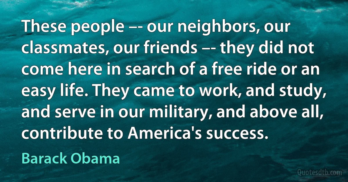 These people –- our neighbors, our classmates, our friends –- they did not come here in search of a free ride or an easy life. They came to work, and study, and serve in our military, and above all, contribute to America's success. (Barack Obama)