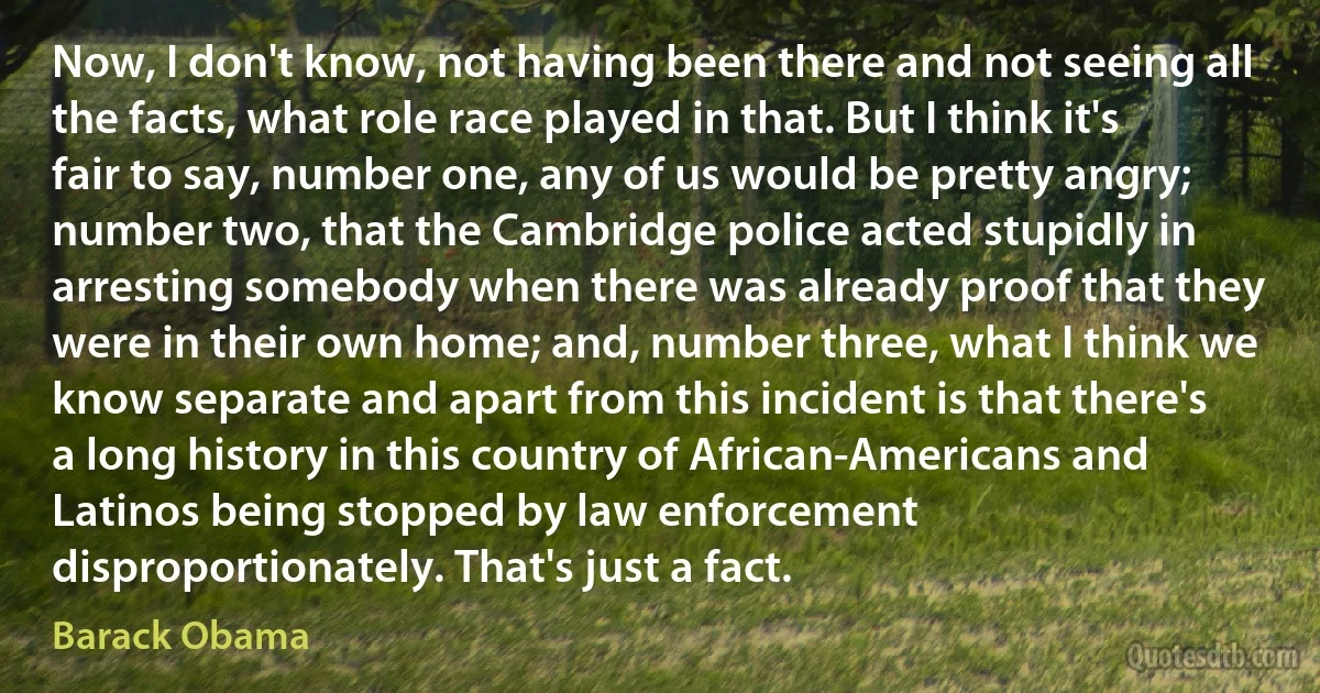 Now, I don't know, not having been there and not seeing all the facts, what role race played in that. But I think it's fair to say, number one, any of us would be pretty angry; number two, that the Cambridge police acted stupidly in arresting somebody when there was already proof that they were in their own home; and, number three, what I think we know separate and apart from this incident is that there's a long history in this country of African-Americans and Latinos being stopped by law enforcement disproportionately. That's just a fact. (Barack Obama)