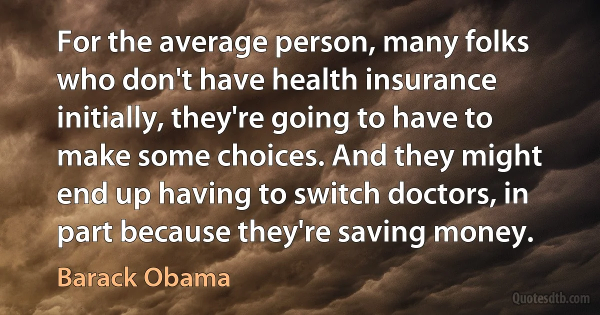 For the average person, many folks who don't have health insurance initially, they're going to have to make some choices. And they might end up having to switch doctors, in part because they're saving money. (Barack Obama)