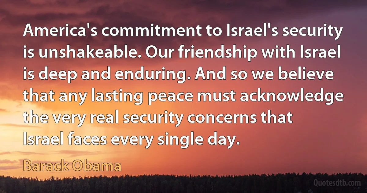 America's commitment to Israel's security is unshakeable. Our friendship with Israel is deep and enduring. And so we believe that any lasting peace must acknowledge the very real security concerns that Israel faces every single day. (Barack Obama)