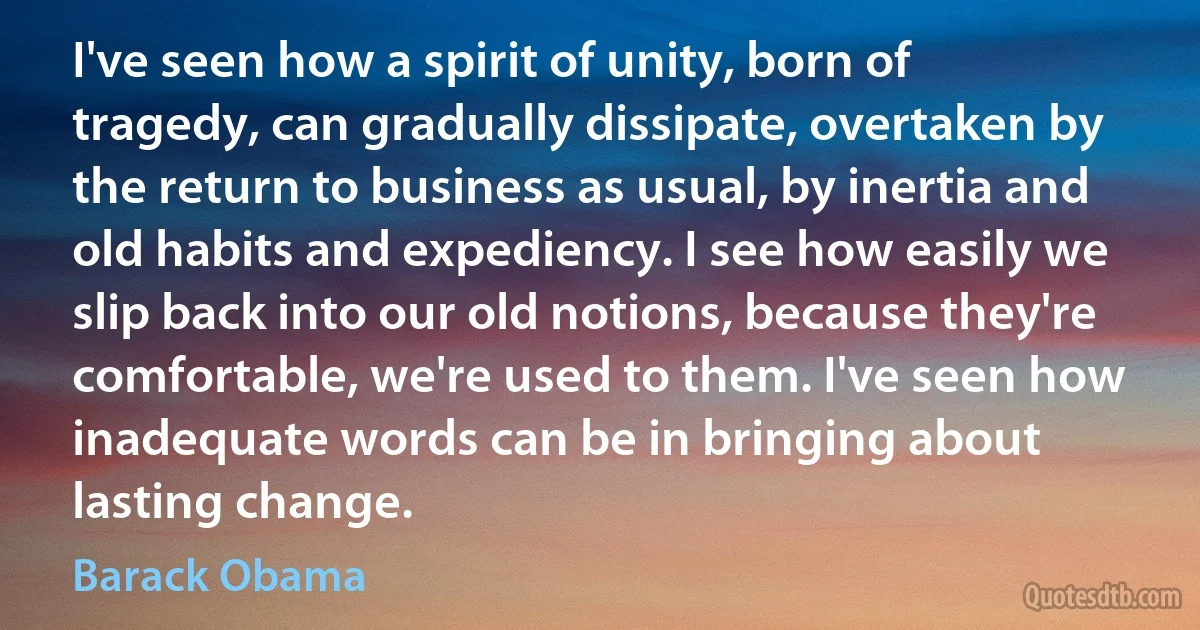 I've seen how a spirit of unity, born of tragedy, can gradually dissipate, overtaken by the return to business as usual, by inertia and old habits and expediency. I see how easily we slip back into our old notions, because they're comfortable, we're used to them. I've seen how inadequate words can be in bringing about lasting change. (Barack Obama)