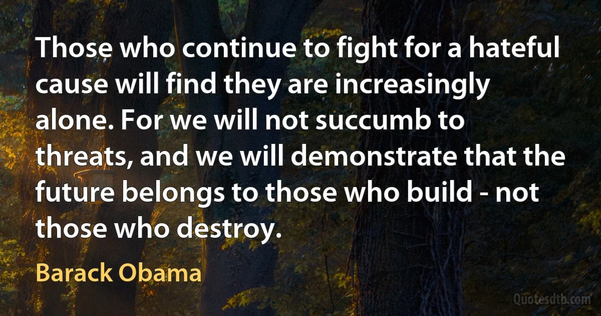 Those who continue to fight for a hateful cause will find they are increasingly alone. For we will not succumb to threats, and we will demonstrate that the future belongs to those who build - not those who destroy. (Barack Obama)