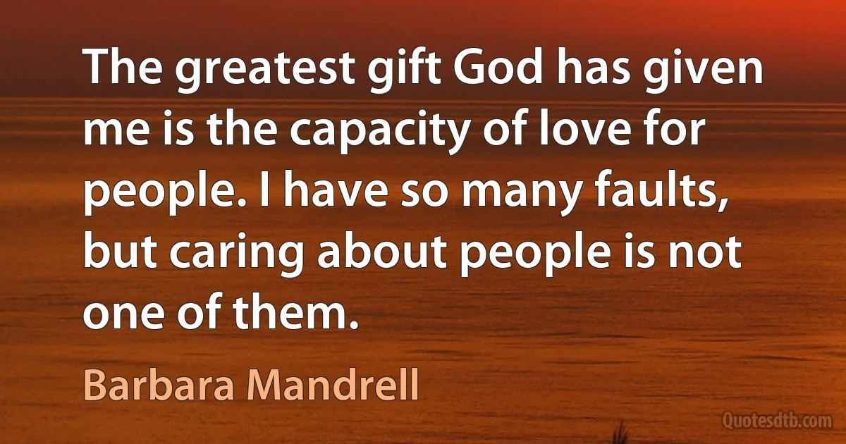 The greatest gift God has given me is the capacity of love for people. I have so many faults, but caring about people is not one of them. (Barbara Mandrell)