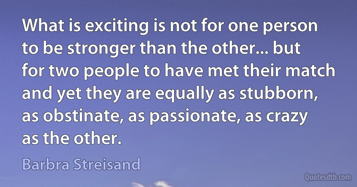 What is exciting is not for one person to be stronger than the other... but for two people to have met their match and yet they are equally as stubborn, as obstinate, as passionate, as crazy as the other. (Barbra Streisand)