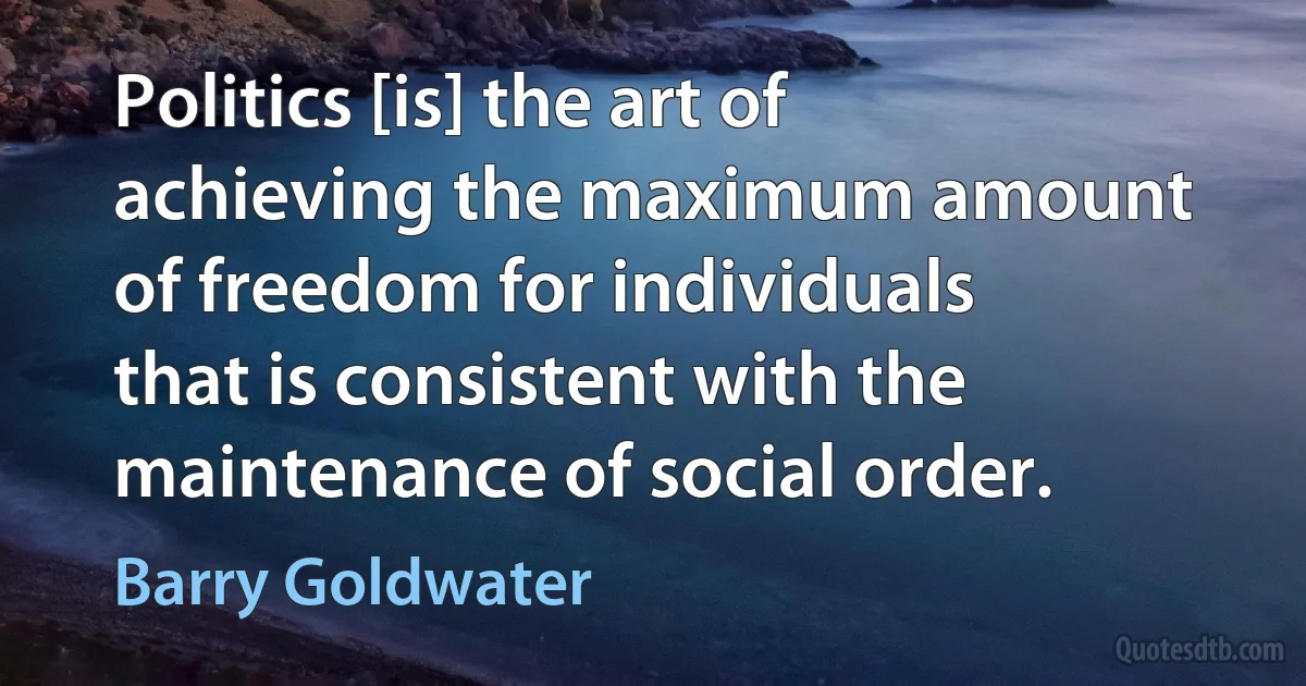 Politics [is] the art of achieving the maximum amount of freedom for individuals that is consistent with the maintenance of social order. (Barry Goldwater)