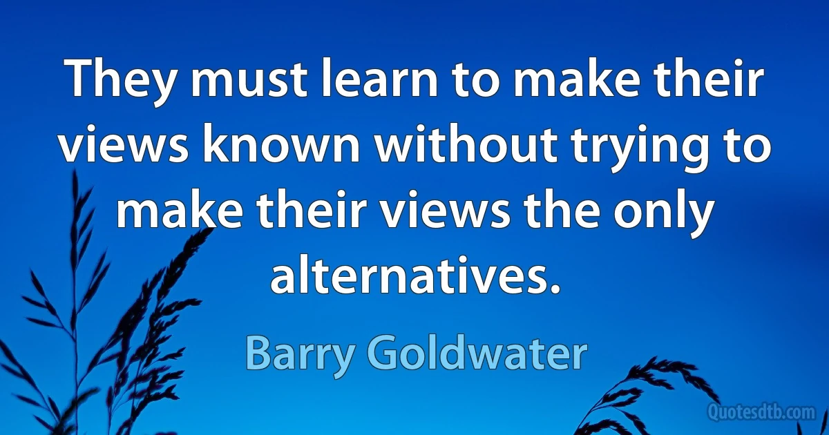 They must learn to make their views known without trying to make their views the only alternatives. (Barry Goldwater)