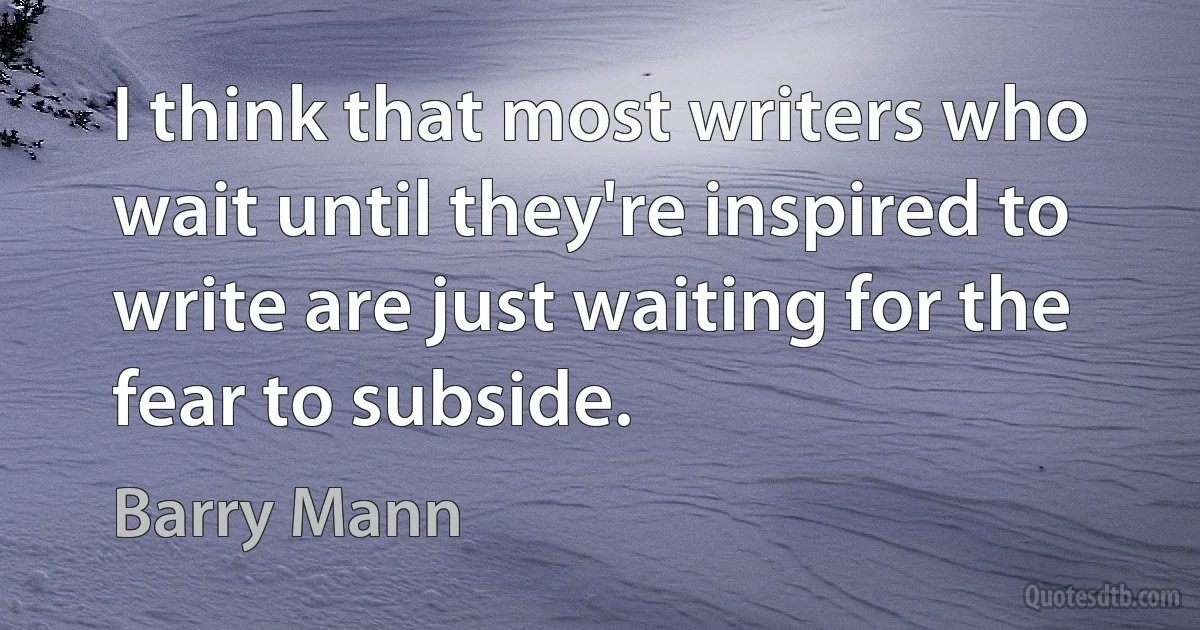 I think that most writers who wait until they're inspired to write are just waiting for the fear to subside. (Barry Mann)