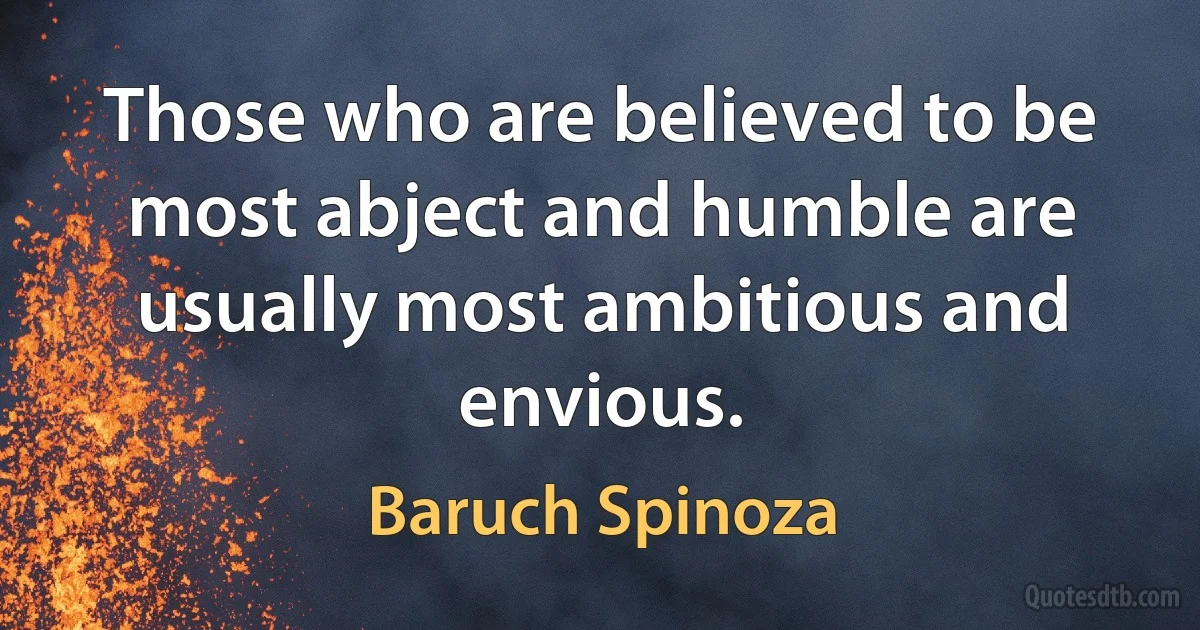 Those who are believed to be most abject and humble are usually most ambitious and envious. (Baruch Spinoza)