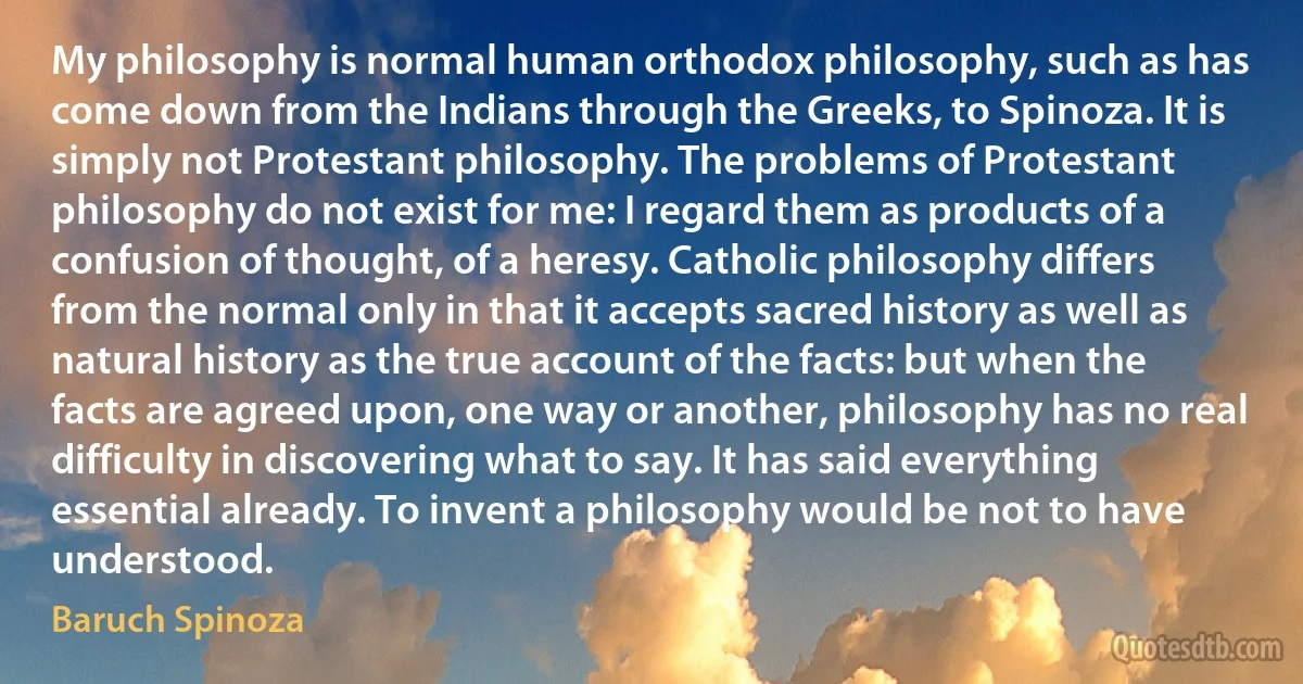 My philosophy is normal human orthodox philosophy, such as has come down from the Indians through the Greeks, to Spinoza. It is simply not Protestant philosophy. The problems of Protestant philosophy do not exist for me: I regard them as products of a confusion of thought, of a heresy. Catholic philosophy differs from the normal only in that it accepts sacred history as well as natural history as the true account of the facts: but when the facts are agreed upon, one way or another, philosophy has no real difficulty in discovering what to say. It has said everything essential already. To invent a philosophy would be not to have understood. (Baruch Spinoza)