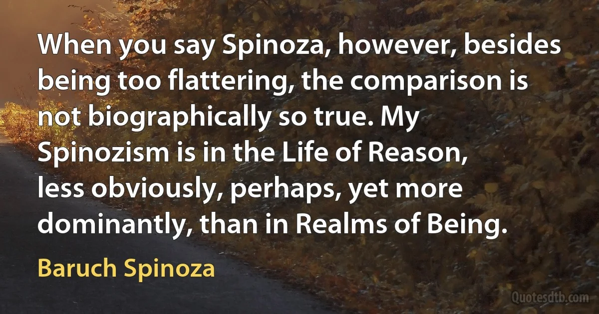 When you say Spinoza, however, besides being too flattering, the comparison is not biographically so true. My Spinozism is in the Life of Reason, less obviously, perhaps, yet more dominantly, than in Realms of Being. (Baruch Spinoza)