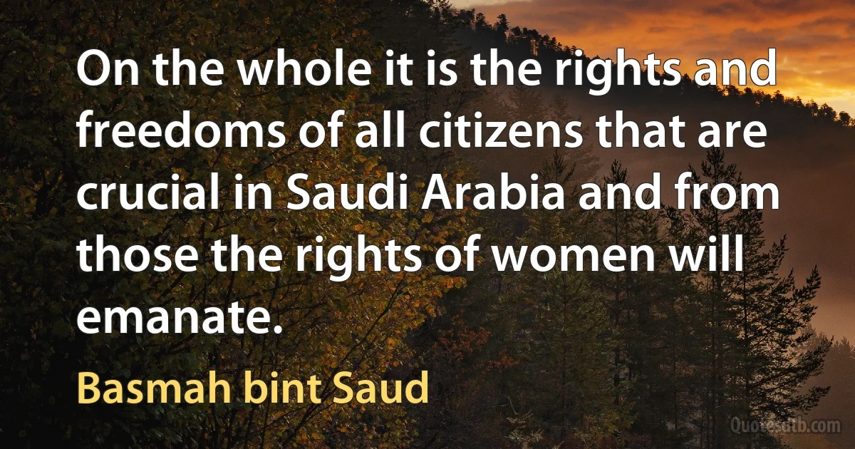 On the whole it is the rights and freedoms of all citizens that are crucial in Saudi Arabia and from those the rights of women will emanate. (Basmah bint Saud)