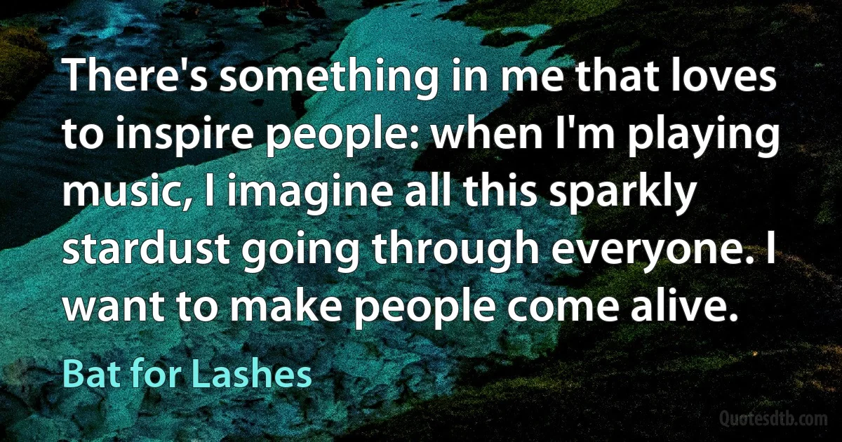 There's something in me that loves to inspire people: when I'm playing music, I imagine all this sparkly stardust going through everyone. I want to make people come alive. (Bat for Lashes)