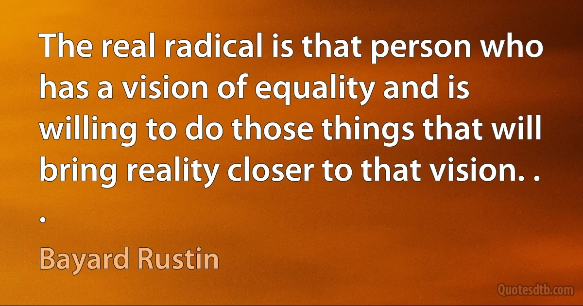 The real radical is that person who has a vision of equality and is willing to do those things that will bring reality closer to that vision. . . (Bayard Rustin)