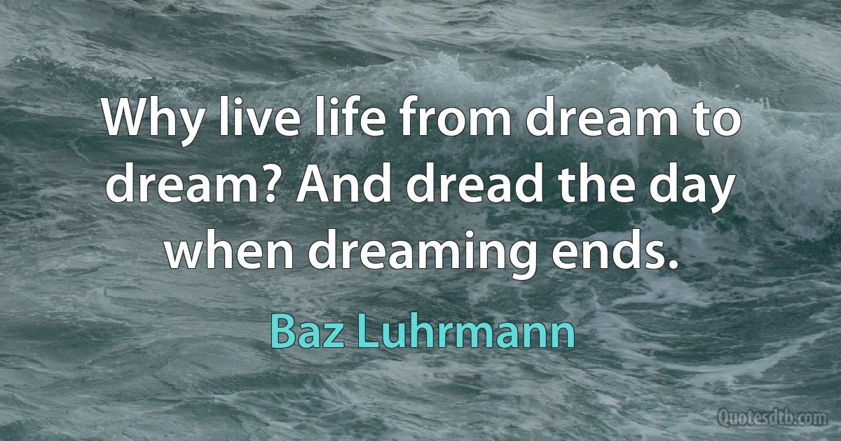 Why live life from dream to dream? And dread the day when dreaming ends. (Baz Luhrmann)