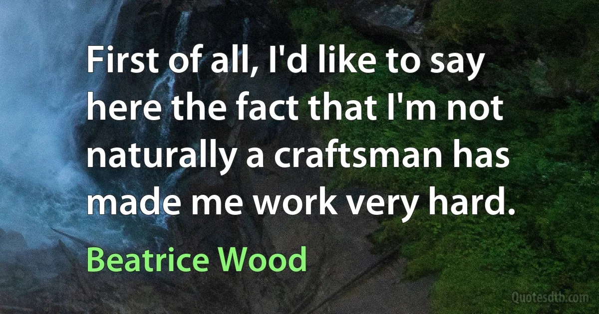 First of all, I'd like to say here the fact that I'm not naturally a craftsman has made me work very hard. (Beatrice Wood)