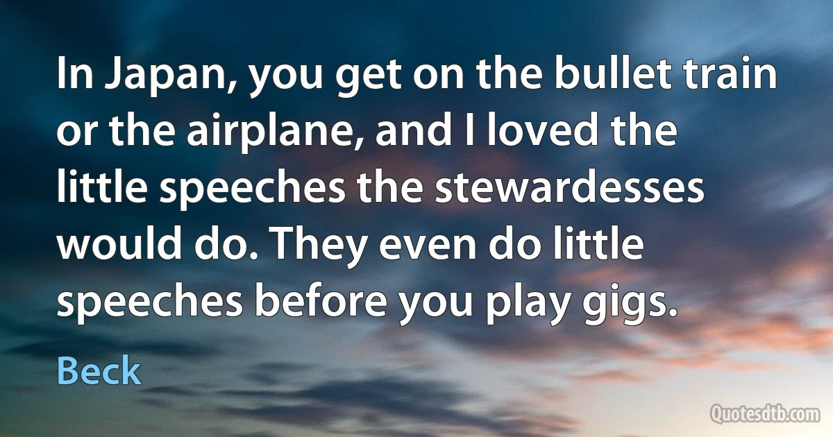 In Japan, you get on the bullet train or the airplane, and I loved the little speeches the stewardesses would do. They even do little speeches before you play gigs. (Beck)