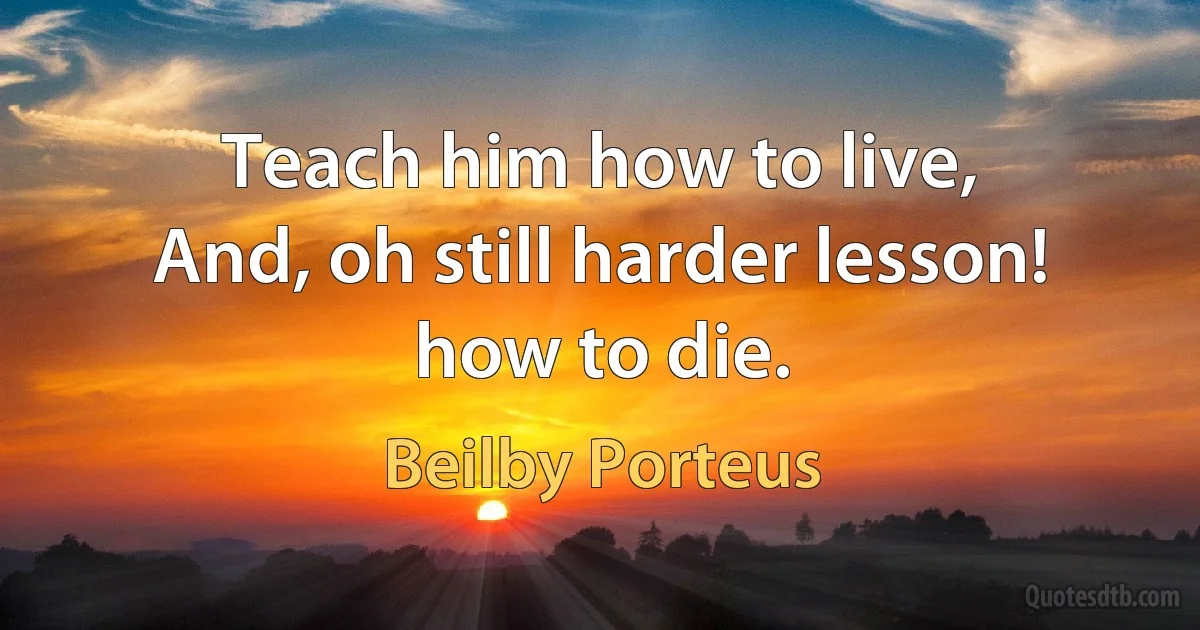 Teach him how to live,
And, oh still harder lesson! how to die. (Beilby Porteus)