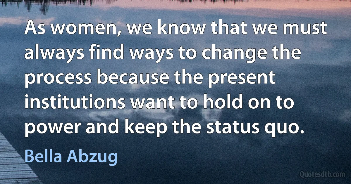 As women, we know that we must always find ways to change the process because the present institutions want to hold on to power and keep the status quo. (Bella Abzug)