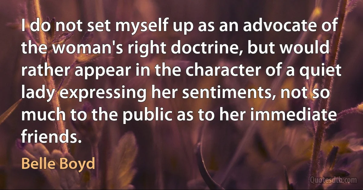 I do not set myself up as an advocate of the woman's right doctrine, but would rather appear in the character of a quiet lady expressing her sentiments, not so much to the public as to her immediate friends. (Belle Boyd)