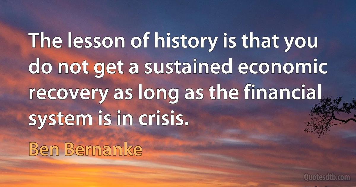 The lesson of history is that you do not get a sustained economic recovery as long as the financial system is in crisis. (Ben Bernanke)