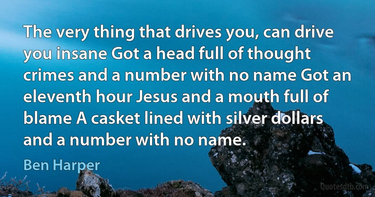 The very thing that drives you, can drive you insane Got a head full of thought crimes and a number with no name Got an eleventh hour Jesus and a mouth full of blame A casket lined with silver dollars and a number with no name. (Ben Harper)