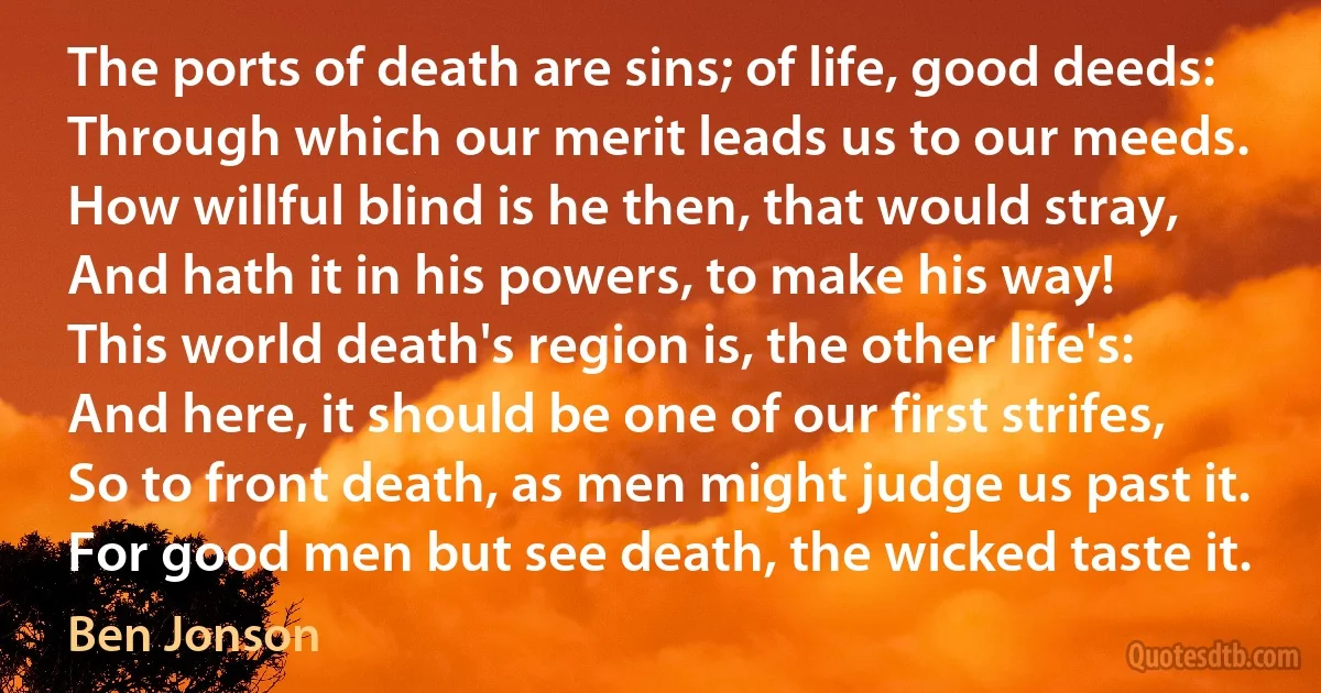 The ports of death are sins; of life, good deeds:
Through which our merit leads us to our meeds.
How willful blind is he then, that would stray,
And hath it in his powers, to make his way!
This world death's region is, the other life's:
And here, it should be one of our first strifes,
So to front death, as men might judge us past it.
For good men but see death, the wicked taste it. (Ben Jonson)