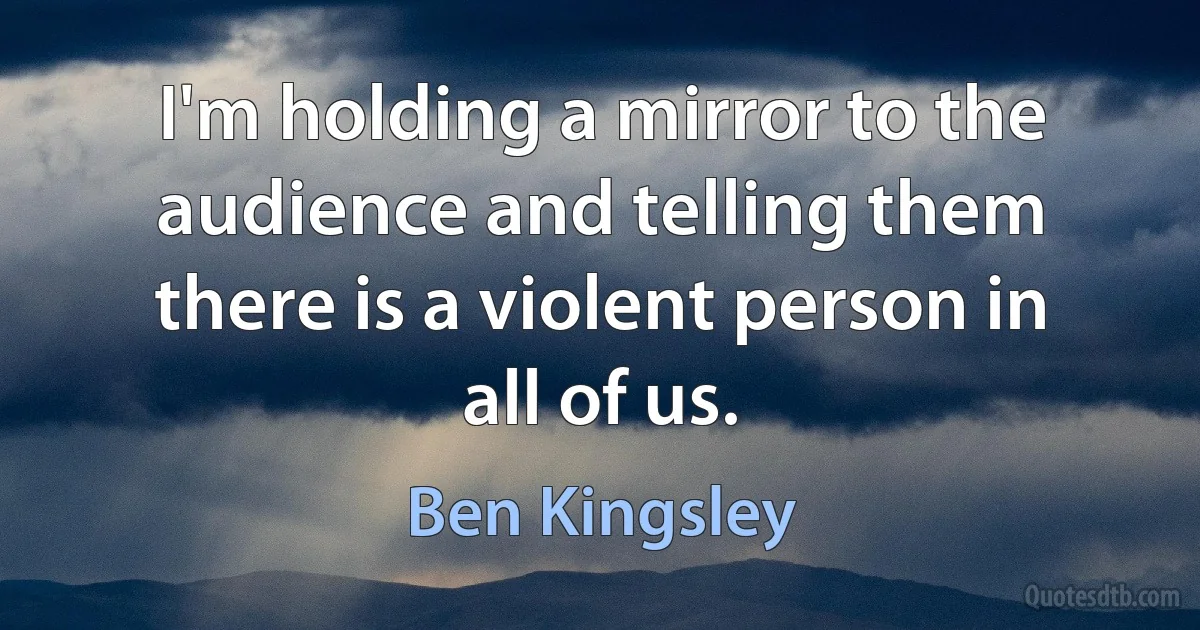 I'm holding a mirror to the audience and telling them there is a violent person in all of us. (Ben Kingsley)