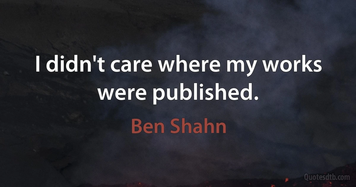 I didn't care where my works were published. (Ben Shahn)