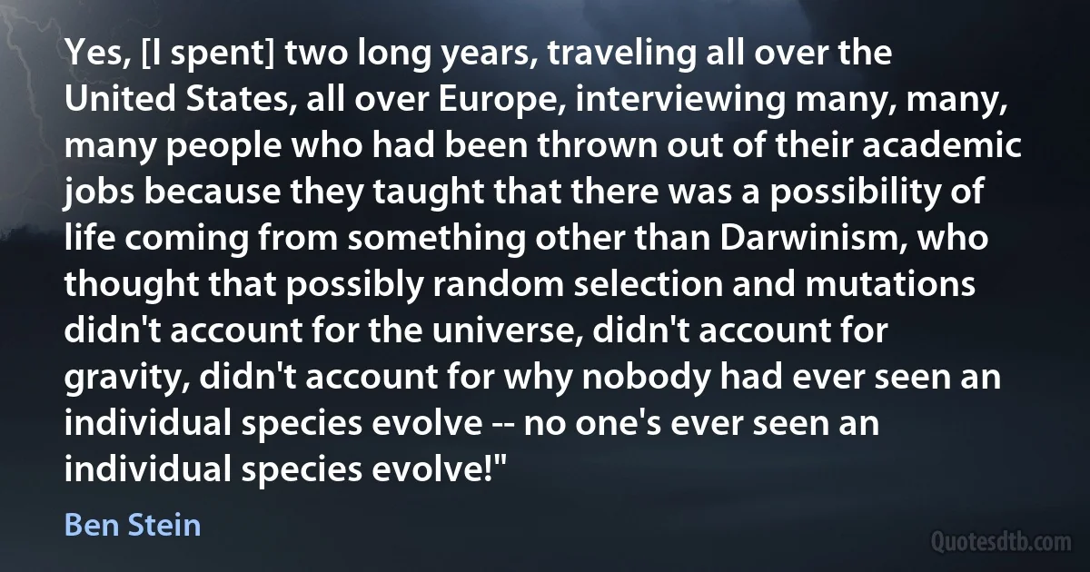 Yes, [I spent] two long years, traveling all over the United States, all over Europe, interviewing many, many, many people who had been thrown out of their academic jobs because they taught that there was a possibility of life coming from something other than Darwinism, who thought that possibly random selection and mutations didn't account for the universe, didn't account for gravity, didn't account for why nobody had ever seen an individual species evolve -- no one's ever seen an individual species evolve!" (Ben Stein)