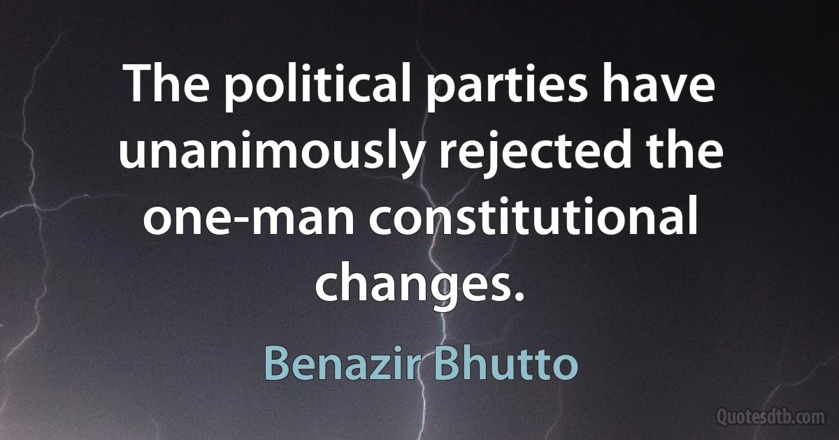 The political parties have unanimously rejected the one-man constitutional changes. (Benazir Bhutto)