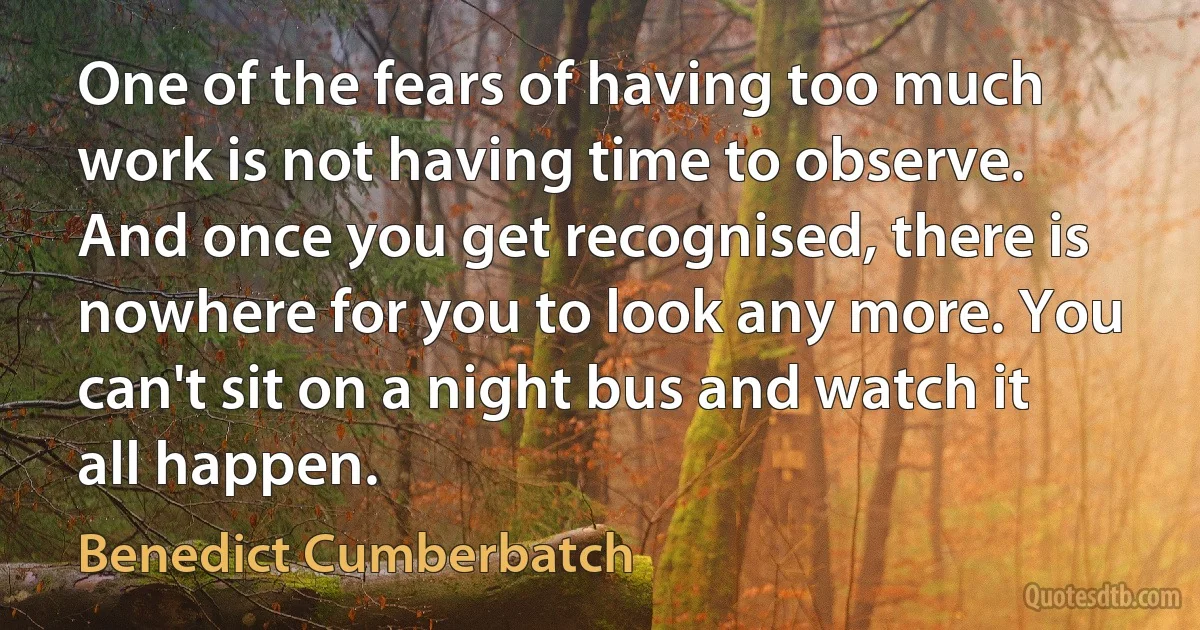 One of the fears of having too much work is not having time to observe. And once you get recognised, there is nowhere for you to look any more. You can't sit on a night bus and watch it all happen. (Benedict Cumberbatch)