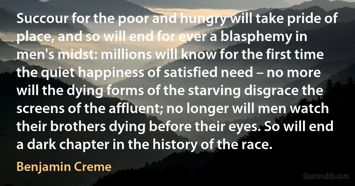 Succour for the poor and hungry will take pride of place, and so will end for ever a blasphemy in men's midst: millions will know for the first time the quiet happiness of satisfied need – no more will the dying forms of the starving disgrace the screens of the affluent; no longer will men watch their brothers dying before their eyes. So will end a dark chapter in the history of the race. (Benjamin Creme)