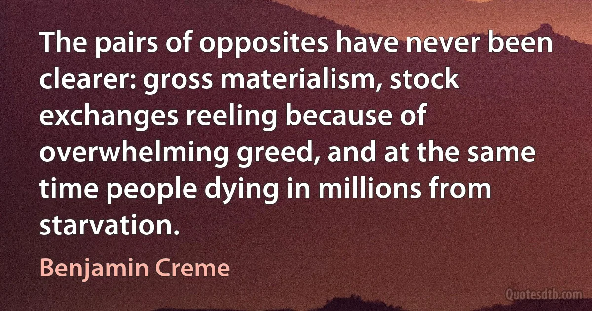 The pairs of opposites have never been clearer: gross materialism, stock exchanges reeling because of overwhelming greed, and at the same time people dying in millions from starvation. (Benjamin Creme)