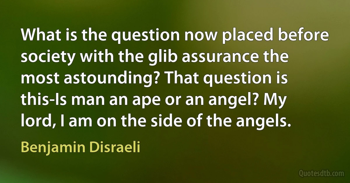 What is the question now placed before society with the glib assurance the most astounding? That question is this-Is man an ape or an angel? My lord, I am on the side of the angels. (Benjamin Disraeli)