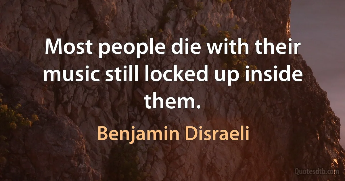 Most people die with their music still locked up inside them. (Benjamin Disraeli)