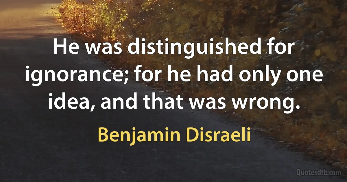 He was distinguished for ignorance; for he had only one idea, and that was wrong. (Benjamin Disraeli)