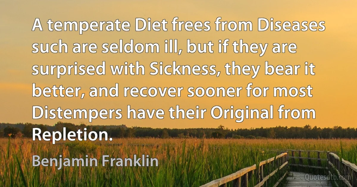 A temperate Diet frees from Diseases such are seldom ill, but if they are surprised with Sickness, they bear it better, and recover sooner for most Distempers have their Original from Repletion. (Benjamin Franklin)