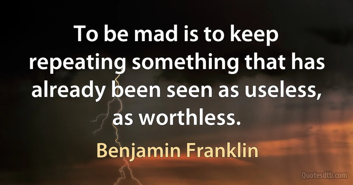 To be mad is to keep repeating something that has already been seen as useless, as worthless. (Benjamin Franklin)