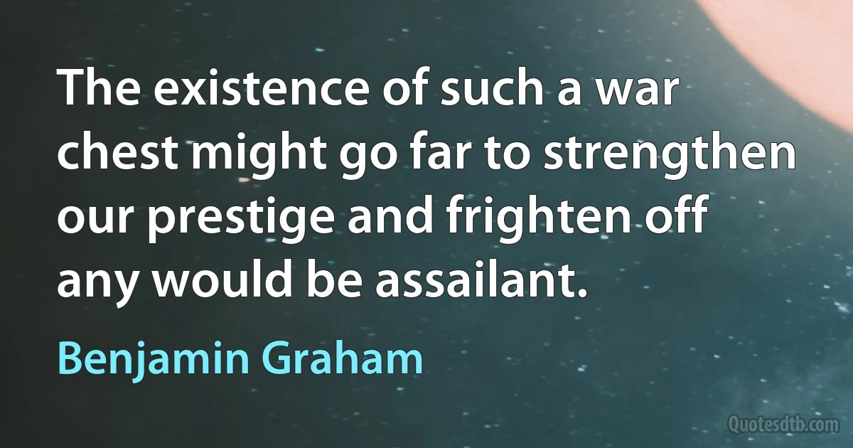 The existence of such a war chest might go far to strengthen our prestige and frighten off any would be assailant. (Benjamin Graham)