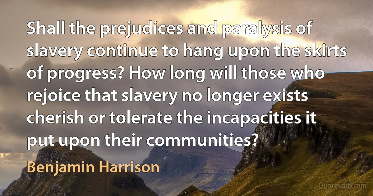 Shall the prejudices and paralysis of slavery continue to hang upon the skirts of progress? How long will those who rejoice that slavery no longer exists cherish or tolerate the incapacities it put upon their communities? (Benjamin Harrison)