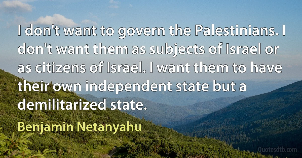 I don't want to govern the Palestinians. I don't want them as subjects of Israel or as citizens of Israel. I want them to have their own independent state but a demilitarized state. (Benjamin Netanyahu)