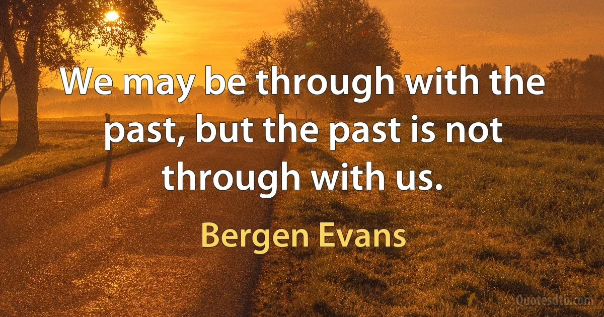 We may be through with the past, but the past is not through with us. (Bergen Evans)