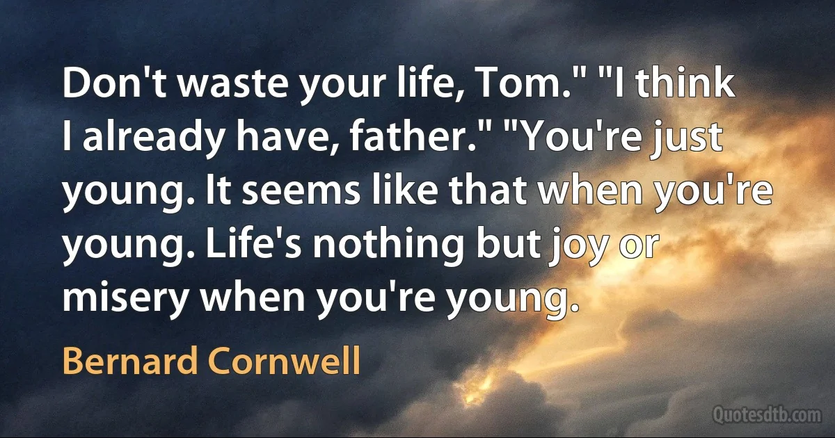 Don't waste your life, Tom." "I think I already have, father." "You're just young. It seems like that when you're young. Life's nothing but joy or misery when you're young. (Bernard Cornwell)